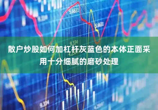 散户炒股如何加杠杆灰蓝色的本体正面采用十分细腻的磨砂处理