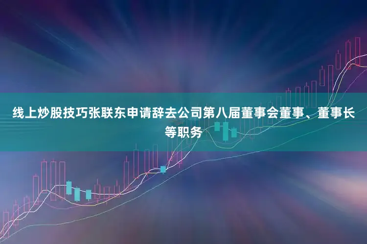 线上炒股技巧张联东申请辞去公司第八届董事会董事、董事长等职务