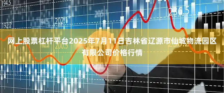 网上股票杠杆平台2025年7月11日吉林省辽源市仙城物流园区有限公司价格行情