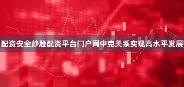 配资安全炒股配资平台门户网中克关系实现高水平发展