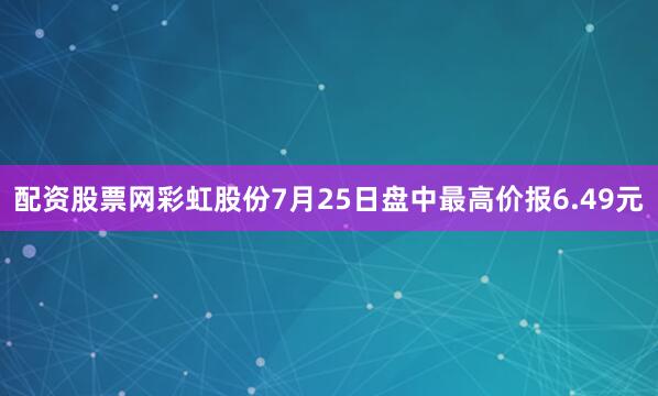 配资股票网彩虹股份7月25日盘中最高价报6.49元