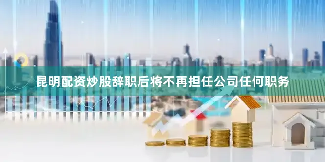 昆明配资炒股辞职后将不再担任公司任何职务
