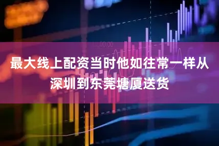 最大线上配资当时他如往常一样从深圳到东莞塘厦送货