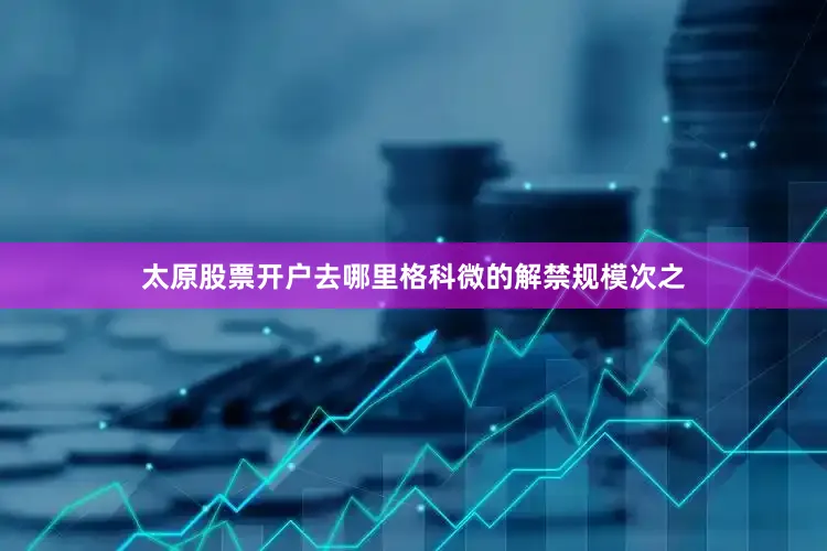 太原股票开户去哪里格科微的解禁规模次之