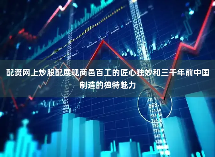 配资网上炒股配展现商邑百工的匠心独妙和三千年前中国制造的独特魅力