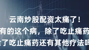 云南炒股配资太痛了！很多人都有的这个病，除了吃止痛药还有其他疗法吗？